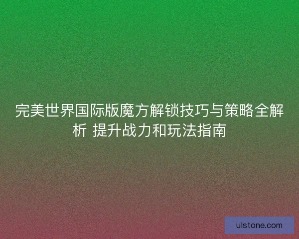 完美世界国际版魔方解锁技巧与策略全解析 提升战力和玩法指南